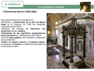 La Arquitectura italiana
Sus características como arquitecto son:
•Admiración  y  continuación de la obra de Miguel
Ángel en  el  Vaticano.  En  1629  fue  designado 
“arquitecto de San Pedro”.
•Utilización  del  lenguaje  del  Clasicismo con
soluciones nuevas, audaces.
•Tratamiento de las superficies arquitectónicas
como esculturas (Ej.: Baldaquino de San Pedro).
•Uso del orden gigante como elemento configurador 
de sus exteriores.
•Fusión  del  espacio natural y el espacio urbano, 
convirtiendo las fuentes en elementos esenciales de 
la articulación urbana.
Gianlorenzo Bernini (1598-1680).
EL BARROCO
 