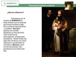  Panorama histórico-cultural
EL BARROCO
¿Qué es el Barroco?
Conocemos con el 
nombre de BARROCO el 
estilo artístico que se extiende 
por Europa durante el siglo 
XVII y primera mitad del XVIII.
 La palabra “barroco”, 
aparece con sentido 
despectivo a fines del XVIII, 
como sinónimo de 
extravagancia, ampulosidad, 
decadencia.  Desde finales del 
siglo XIX comienza una nueva 
valoración y actualmente se 
considera al Barroco como 
uno de los períodos más 
grandiosos de la historia del 
arte.
 
 
 