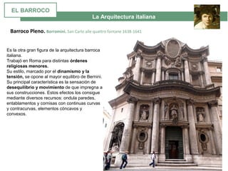 La Arquitectura italiana
Barroco Pleno. Borromini. San Carlo alle quattro fontane 1638-1641
Es la otra gran figura de la arquitectura barroca 
italiana. 
Trabajó en Roma para distintas órdenes
religiosas menores.
Su estilo, marcado por el dinamismo y la
tensión, se opone al mayor equilibro de Bernini. 
Su principal característica es la sensación de 
desequilibrio y movimiento de que impregna a 
sus construcciones. Estos efectos los consigue 
mediante diversos recursos: ondula paredes, 
entablamentos y cornisas con continuas curvas 
y contracurvas, elementos cóncavos y 
convexos. 
EL BARROCO
 