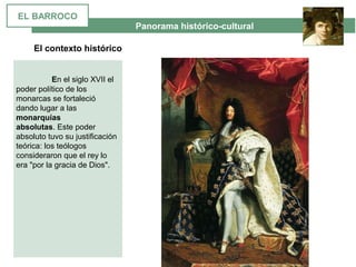  Panorama histórico-cultural
El contexto histórico
 
En el siglo XVII el 
poder político de los 
monarcas se fortaleció 
dando lugar a las 
monarquías
absolutas. Este poder 
absoluto tuvo su justificación 
teórica: los teólogos 
consideraron que el rey lo 
era "por la gracia de Dios".  
EL BARROCO
 