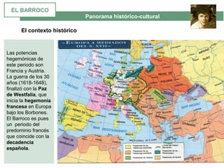  Panorama histórico-cultural
El contexto histórico
Las potencias 
hegemónicas de 
este periodo son 
Francia y Austria. 
La guerra de los 30 
años (1618-1648), 
finalizó con la Paz
de Westfalia, que 
inicia la hegemonía
francesa en Europa 
bajo los Borbones. 
El Barroco es pues 
un  periodo del 
predominio francés 
que coincide con la 
decadencia
española.
EL BARROCO
 
