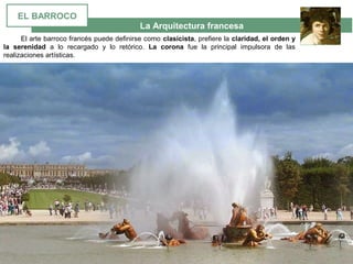 La Arquitectura francesa
El arte barroco francés puede definirse como clasicista, prefiere la claridad, el orden y
la serenidad a lo recargado y lo retórico. La corona fue la principal impulsora de las
realizaciones artísticas.
EL BARROCO
 