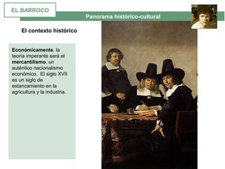  Panorama histórico-cultural
El contexto histórico
Económicamente, la 
teoría imperante será el 
mercantilismo, un 
auténtico nacionalismo 
económico.  El siglo XVII 
es un siglo de 
estancamiento en la 
agricultura y la industria.
EL BARROCO
 