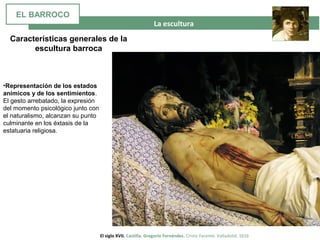 La escultura
El siglo XVII. Castilla. Gregorio Fernández. Cristo Yacente. Valladolid. 1616
Características generales de la
escultura barroca
•Representación de los estados
anímicos y de los sentimientos.
El gesto arrebatado, la expresión
del momento psicológico junto con
el naturalismo, alcanzan su punto
culminante en los éxtasis de la
estatuaria religiosa.
EL BARROCO
 