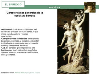 La escultura
Gian Lorenzo Bernini. Primeras Obras. Apolo y Dafne. 1622-26
•Movimiento. La libertad compositiva y el
dinamismo presiden todas las obras, lo que
choca con el equilibrio y reposo
renacentista.
•Composiciones asimétricas en la que las
diagonales, espirales, y escorzos, proyectan
la obra hacia el espectador, con un carácter
abierto y fuertemente expresivo.
•Luz. Se concede gran importancia a la
iluminación, que incide sobre superficies
diversas creando una contraposición entre
luces y sombras.
Características generales de la
escultura barroca
EL BARROCO
 
