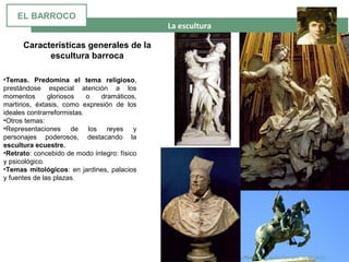 La escultura
Gian Lorenzo Bernini. Plenitud . Capilla Cornaro. 1647-1652
•Temas. Predomina el tema religioso,
prestándose especial atención a los
momentos gloriosos o dramáticos,
martirios, éxtasis, como expresión de los
ideales contrarreformistas.
•Otros temas:
•Representaciones de los reyes y
personajes poderosos, destacando la
escultura ecuestre.
•Retrato: concebido de modo íntegro: físico
y psicológico.
•Temas mitológicos: en jardines, palacios
y fuentes de las plazas.
Características generales de la
escultura barroca
EL BARROCO
 