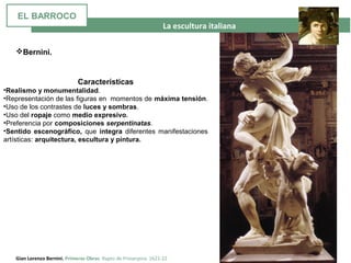 La escultura italiana
Gian Lorenzo Bernini. Primeras Obras. Rapto de Proserpina. 1621-22
Características
•Realismo y monumentalidad.
•Representación de las figuras en momentos de máxima tensión.
•Uso de los contrastes de luces y sombras.
•Uso del ropaje como medio expresivo.
•Preferencia por composiciones serpentinatas.
•Sentido escenográfico, que integra diferentes manifestaciones
artísticas: arquitectura, escultura y pintura.
Bernini.
EL BARROCO
 