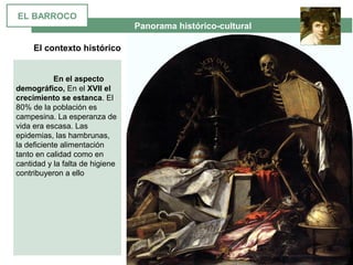  Panorama histórico-cultural
El contexto histórico
 
En el aspecto
demográfico, En el XVII el
crecimiento se estanca. El 
80% de la población es 
campesina. La esperanza de 
vida era escasa. Las 
epidemias, las hambrunas, 
la deficiente alimentación 
tanto en calidad como en 
cantidad y la falta de higiene 
contribuyeron a ello 
EL BARROCO
 