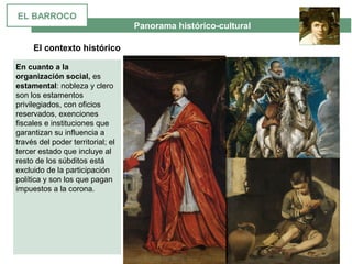  Panorama histórico-cultural
El contexto histórico
En cuanto a la
organización social, es 
estamental: nobleza y clero 
son los estamentos 
privilegiados, con oficios 
reservados, exenciones 
fiscales e instituciones que 
garantizan su influencia a 
través del poder territorial; el 
tercer estado que incluye al 
resto de los súbditos está 
excluido de la participación 
política y son los que pagan 
impuestos a la corona.
EL BARROCO
 