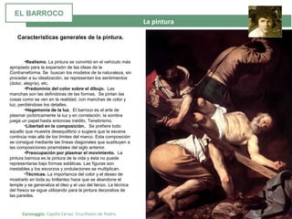 La pintura
Caravaggio. Capilla Cerasi. Crucifixión de Pedro.
Características generales de la pintura.
•Realismo. La pintura se convirtió en el vehículo más
apropiado para la expansión de las ideas de la
Contrarreforma. Se buscan los modelos de la naturaleza, sin
proceder a su idealización, se representan los sentimientos
(dolor, alegría), etc.
•Predominio del color sobre el dibujo. Las
manchas son las definidoras de las formas. Se pintan las
cosas como se ven en la realidad, con manchas de color y
luz, perdiéndose los detalles.
•Hegemonía de la luz. El barroco es el arte de
plasmar pictóricamente la luz y en correlación, la sombra
juega un papel hasta entonces inédito, Tenebrismo.
•Libertad en la composición.. Se prefiere todo
aquello que muestre desequilibrio o sugiera que la escena
continúa más allá de los límites del marco. Esta composición
se consigue mediante las líneas diagonales que sustituyen a
las composiciones piramidales del siglo anterior.
•Preocupación por plasmar el movimiento. La
pintura barroca es la pintura de la vida y ésta no puede
representarse bajo formas estáticas. Las figuras son
inestables y los escorzos y ondulaciones se multiplican.
•Técnicas. La importancia del color y el deseo de
mostrarlo en toda su brillantez hace que se abandone el
temple y se generaliza el óleo y el uso del lienzo. La técnica
del fresco se sigue utilizando para la pintura decorativa de
las paredes.
EL BARROCO
 