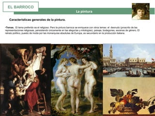 La pintura
•Temas. El tema preferido es el religioso. Pero la pintura barroca se enriquece con otros temas: el desnudo (proscrito de las
representaciones religiosas, persistiendo únicamente en las alegorías y mitologías), paisaje, bodegones, escenas de género. El
retrato político, puesto de moda por las monarquías absolutas de Europa, es secundario en la producción italiana.
Características generales de la pintura.
EL BARROCO
 