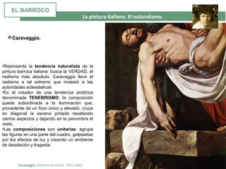 La pintura italiana. El naturalismo.
Caravaggio. Entierro de Cristo. 1601-1602
•Representa la tendencia naturalista de la
pintura barroca italiana: busca la VERDAD, el
realismo más absoluto. Caravaggio llevó el
realismo a tal extremo que molestó a las
autoridades eclesiásticas.
•Es el creador de una tendencia pictórica
denominada TENEBRISMO: la composición
queda subordinada a la iluminación que,
procedente de un foco único y elevado, cruza
en diagonal la escena pintada resaltando
ciertos aspectos y dejando en la penumbra el
resto.
•Las composiciones son unitarias: agrupa
las figuras en una parte del cuadro, golpeadas
por los efectos de luz y creando un ambiente
de desolación y tragedia.
Caravaggio.
EL BARROCO
 