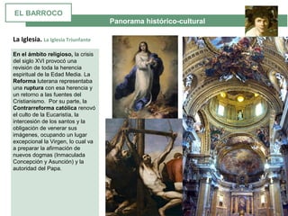  Panorama histórico-cultural
La Iglesia. La Iglesia Triunfante
En el ámbito religioso, la crisis 
del siglo XVI provocó una 
revisión de toda la herencia 
espiritual de la Edad Media. La 
Reforma luterana representaba 
una ruptura con esa herencia y 
un retorno a las fuentes del 
Cristianismo.  Por su parte, la 
Contrarreforma católica renovó 
el culto de la Eucaristía, la 
intercesión de los santos y la 
obligación de venerar sus 
imágenes, ocupando un lugar 
excepcional la Virgen, lo cual va 
a preparar la afirmación de 
nuevos dogmas (Inmaculada 
Concepción y Asunción) y la 
autoridad del Papa. 
EL BARROCO
 