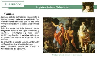  La pintura italiana. El clasicismo. 
Carracci estudia la tradición renacentista e
intenta integrar realismo e idealismo. Ese
realismo idealizado hizo que su arte fuera
muy bien acogido por la Iglesia y los círculos
cultos.
Entre los temas que trata destacan: temas
religiosos tratados con gran serenidad y
equilibrio, mitológico-alegóricos (con
sentido moralizante) y paisajes ordenados
en planos con uso frecuente de las ruinas
clásicas.
Se encuentra a caballo entre la ponderación
del Renacimiento y la tensión barroca.
Este Clasicismo servirá de puente al
Neoclasicismo del siglo XVIII.
Carracci
 Annibale Carracci. Hércules en la encrucijada
EL BARROCO
 