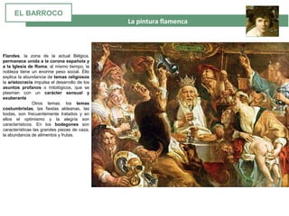  La pintura flamenca
Flandes, la zona de la actual Bélgica,
permanece unida a la corona española y
a la Iglesia de Roma; al mismo tiempo, la
nobleza tiene un enorme peso social. Ello
explica la abundancia de temas religiosos
la aristocracia impulsa el desarrollo de los
asuntos profanos o mitológicos, que se
plasman con un carácter sensual y
exuberante
Otros temas: los temas
costumbristas, las fiestas aldeanas, las
bodas, son frecuentemente tratados y en
ellos el optimismo y la alegría son
característicos. En los bodegones son
características las grandes piezas de caza,
la abundancia de alimentos y frutas.
EL BARROCO
 