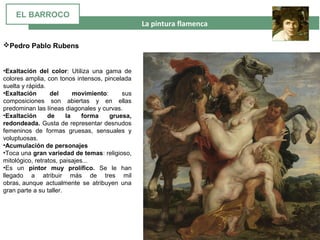  La pintura flamenca
•Exaltación del color: Utiliza una gama de
colores amplia, con tonos intensos, pincelada
suelta y rápida.
•Exaltación del movimiento: sus
composiciones son abiertas y en ellas
predominan las líneas diagonales y curvas.
•Exaltación de la forma gruesa,
redondeada. Gusta de representar desnudos
femeninos de formas gruesas, sensuales y
voluptuosas.
•Acumulación de personajes
•Toca una gran variedad de temas: religioso,
mitológico, retratos, paisajes...
•Es un pintor muy prolífico. Se le han
llegado a atribuir más de tres mil
obras, aunque actualmente se atribuyen una
gran parte a su taller.
Pedro Pablo Rubens
EL BARROCO
 
