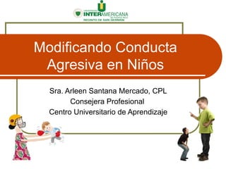 Modificando Conducta
Agresiva en Niños
Sra. Arleen Santana Mercado, CPL
Consejera Profesional
Centro Universitario de Aprendizaje
 