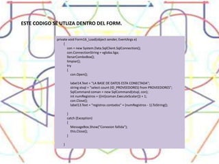 ESTE CODIGO SE UTLIZA DENTRO DEL FORM.private void Form16_Load(object sender, EventArgs e)        {            con = new System.Data.SqlClient.SqlConnection();            con.ConnectionString = vgloba.liga;            llenarComboBox();            limpiar();            try            {                con.Open();                label14.Text = "LA BASE DE DATOS ESTA CONECTADA";                string stsql = "select count (ID_PROVEEDORES) from PROVEEDORES";                SqlCommand coman = new SqlCommand(stsql, con);                int numRegistros = ((int)coman.ExecuteScalar()) + 1;                con.Close();                label13.Text = "registros contados" + (numRegistros - 1).ToString();            }            catch (Exception)            {                MessageBox.Show("Conexion fallida");                this.Close();            }        }