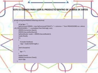 ESTE ES CODIGO PARA LEER EL PRODUCTO DENTRO DE LA BASE DE DATOSprivate stringleerPRODUCTOSstringcolumna)        {string liga = "";            SqlCommand ORDEN = new SqlCommand("SELECT c." + columna + " from PROVEEDORES as c wherec.ID_PROVEEDORES = " + comboBox1.Text.ToString(), con);ORDEN.Connection.Open();ORDEN.ExecuteNonQuery();SqlDataReaderreader = ORDEN.ExecuteReader();reader.Read();            try            {                if (reader.HasRows)                { liga = reader.GetString(0); }            }            catch (Exception)            {                liga = "";            }reader.Close();ORDEN.Connection.Close();return liga;        }