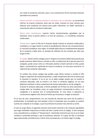 5


        ese modo le prestemos atención, pero si nos mantenemos firmes haciendo extinción
        aprenderá esa conducta.

    -   Prestar atención a conductas positivas y contrarias a las no deseadas: es conveniente
        reforzar las buenas conductas antes que las malas. Consiste en estar atentos para
        observar qué conductas son buenas para poder reforzarlas, sin añadir reproches o
        comentarios sobre la conducta inadecuada.

    -   Retirar otras recompensas: suprimir ciertos acontecimientos agradables (ver la
        televisión, tener la puerta abierta a la hora de acostarse,…) si manifiesta conductas
        inadecuadas.

    -   Tiempo fuera: sacar al niño de la situación donde muestra la conducta inadecuada y
        trasladarle a un lugar donde no exista la posibilidad de reforzar ese comportamiento.
        Es necesario establecer unas reglas: el traslado debe hacerse inmediatamente después
        de la conducta y debe tener un periodo de reflexión de tres minutos por años que
        tenga el niño.

    -   El castigo: existen ciertos castigos que en ninguna circunstancia debe darse puesto que
        puede ocasionar daños físicos y morales al niño, se distanciará de la persona que le ha
        castigado, puede actuar como un reforzador positivo al darle atención al niño, puede
        llegar a acostumbrarse repitiendo de nuevo la conducta, no sirve para reconstruir un
        repertorio de conductas adecuadas.

        En cambio, hay ciertos castigos que pueden surgir efecto siempre y cuando el niño
        tenga un repertorio de conductas positivas, si sabe comportarse bien de la manera que
        la situación lo requiere. Si no es así, no se debe castigar puesto que no enseña la
        conducta adecuada, sólo se enseña a no hacer la conducta negativa. En tal caso
        debemos enseñarle a cómo comportarse de manera adecuada en vez de castigarle.
        Si posee la conducta adecuada, y hemos probado con firmeza las otras soluciones, el
        castigo debe ser inmediato, justo, sin carga emocional, manteniendo la calma, y no
        castigando a la persona sino al comportamiento. Es muy eficaz si aplicamos la
        consecuencia negativa más natural al hecho que lo provoca: arreglar la situación.

En el caso de Juan, empezaríamos con una retirada de atención por parte de los padres y
profesionales. Es probable que Juan patalee y llore al comprobar que sus padres se vuelven
cuando van a dejarle en el colegio, o que los profesores le prestan más atención y cariño.

Si esto no surge efecto, la siguiente solución sería prestar atención a las conductas agradables
que haga restándole importancia al hecho de llorar cuando entra al colegio. Si esto tampoco
sirve, procederemos a emplear el “tiempo fuera”, intentando mostrarle que esa no es la mejor
conducta si pretende participar y que le prestemos atención. Si a pesar de ello, la conducta
sigue apareciendo, procederemos a retirar otras recompensas, y en último lugar el castigo.
 