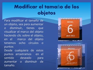 Modificar el tamaño de los
                objetos
Para modificar el tamaño de
un objeto, sea para aumentar
o disminuir, tienes que
visualizar el marco del objeto
haciendo clic sobre el objeto,
en el      marco del objeto
tenemos ocho círculos o
puntos
Desde cualquiera de estos
puntos arrastramos en el
sentido       deseado     para
aumentar o disminuir de
tamaño.
 