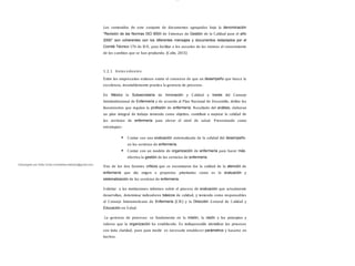 lOMoAR cPSD| 13087303
Los contenidos de este conjunto de documentos agrupados bajo la denominación
“Revisión de las Normas ISO 9000 de S istemas de Gestión de la Calidad para el año
2000” son coherentes con los diferentes mensajes y documentos redactados por el
Comité Técnico 176 de IS O, para facilitar a los usuarios de las normas el conocimiento
de los cambios que se han producido. (Colin, 2015)
1.2.1 Antec edentes
Entre los empresarios exitosos existe el consenso de que un desempeño que busca la
excelencia, invariablemente practica la gerencia de procesos.
En México la Subsecretaría de Innovación y Calidad a través del Consejo
Interinstitucional de Enfermería y de acuerdo al Plan Nacional de Desarrollo, define los
lineamientos que regulan la profesión de enfermería. Resultado del análisis, elaboran
un plan integral de trabajo teniendo como objetivo, contribuir a mejorar la calidad de
los servicios de enfermería para elevar el nivel de salud. Presentando como
estrategias:
Contar con una evaluación sistematizada de la calidad del desempeño
en los servicios de enfermería.
Contar con un modelo de organización de enfermería para hacer más
efectiva la gestión de los servicios de enfermería.
Uno de los dos factores críticos que se encontraron fue la calidad de la atención de
enfermería que dio origen a proyectos prioritarios como es la evaluación y
sistematización de los servicios de enfermería.
S olicitar a las instituciones informes sobre el proceso de evaluación que actualmente
desarrollan, determinar indicadores básicos de calidad, y teniendo como responsables
al Consejo Interamericano de Enfermería (CIE) y la Dirección General de Calidad y
Educación en S alud.
La gerencia de procesos: se fundamenta en la misión, la visión y los principios y
valores que la organización ha establecido. Es indispensable identificar los procesos
con toda claridad, pues para medir es necesario establecer parámetros y basarse en
hechos.
Descargado por Sofia Cortez (marbellazuritalopez@gmail.com)
 