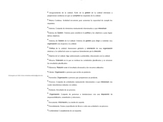 lOMoAR cPSD| 13087303
Aseguramiento de la calidad. Parte de la gestión de la calidad orientada a
proporcionar confianza en que se cumplirán los requisitos de la calidad.
Mejora Continua. Actividad recurrente para aumentar la capacidad de cumplir los
requisitos.
S istema. Conjunto de elementos mutuamente relacionados o que interactúan.
S istema de Gestión. S istema para establecer la política y los objetivos y para lograr
dichos objetivos.
S istema de Gestión de la Calidad. S istema de gestión para dirigir y controlar una
organización con respecto a la calidad.
Política de la calidad. Intenciones globales y orientación de una organización
relativas a la calidad tal como se expresan formalmente por la dirección.
Objetivo de la Calidad. Algo ambicionado o pretendido, relacionado con la calidad.
Eficacia. Extensión en la que se realizan las actividades planificadas y se alcanzar
los resultados planificados.
Eficiencia. Relación entre el resultado alcanzado y los recursos utilizados.
Cliente. Organización o persona que recibe un producto.
Proveedor. Organización o persona que proporciona un producto.
Proceso. Conjunto de actividades mutuamente relacionadas o que interactúan, las
cuales transforman entradas en salidas.
Producto. Resultado de un proceso.
Organización. Conjunto de personas e instalaciones con una disposición de
responsabilidades, autoridades y relaciones.
Documento. Información y su medio de soporte.
Procedimiento. Forma especificada de llevar a cabo una actividad o un proceso.
Conformidad. Cumplimiento de un requisito.
Descargado por Sofia Cortez (marbellazuritalopez@gmail.com)
 