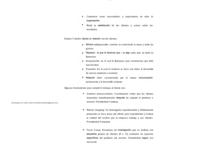 lOMoAR cPSD| 13087303
Comunicar estas necesidades
organización.
y expectativas en toda la
Medir la satisfacción de los clientes y actuar sobre los
resultados.
Existen 5 niveles típicos de relación con los clientes:
Mínimo indispensable: consiste en estrecharle la mano y darle las
gracias.
Reactivo: el que le decimos que ―si algo anda mal, no dude en
llamarnos.
Responsable: en el cual lo llamamos para cerciorarnos que todo
marcha bien.
Proactivo: En el cual el contacto se hace con miras al desarrollo
de nuevos producto o servicios.
Relación total: caracterizado por la mutua comunicación
permanente y el desarrollo conjunto.
Algunas herramientas para cumplir el enfoque al cliente son:
S ondeos transaccionales. Cuestionarios cortos que los clientes
responden inmediatamente después de adquirir el producto o
servicio. Periodicidad Continua.
Mistery shopping. Un investigador experimentado y debidamente
preparado se hace pasar por cliente para experimentar y evaluar
la calidad del servicio que la empresa entrega a sus clientes.
Periodicidad Trimestral.
Focus Group. Reuniones de investigación que se realizan con
pequeños grupos de clientes (8 a 12) centradas en aspectos
específicos del producto y/
o servicio. Periodicidad según sea
necesario.
Descargado por Sofia Cortez (marbellazuritalopez@gmail.com)
 