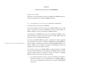 lOMoAR cPSD| 13087303
UNIDAD II
GERENCIA DE PROCESOS DE ENFERMERÍA
O bjetivo de la Unidad
Involucrarse con las generalidades del proceso de atención de enfermería, así como
el enlace de proveedores, que conforma la logística Nosocomial.
2.1 G eneralidades de los Proc es os de Atención de Enfermería
Para ubicar la gerencia de procesos en enfermería
Es necesario describir la gerencia de procesos de la atención médica, ya que es aquí
donde se desarrollan las acciones de enfermería. El sistema de salud establece su
misión, su visión y sus valores en documentos de carácter normativo.
El departamento de enfermería forma parte de las instituciones médicas y, por lo
mismo, del sistema de salud. De acuerdo con lo anterior, la misión, visión y valores del
sistema de salud, lo son también del departamento.
En el proceso de atención médica, las entradas se transforman en salidas, agregando
valor al transformar los insumos, a través de la interacción del conjunto sistémico. El
punto de partida de cualquier proceso gerencial es deﬁnir claramente quiénes son los
clientes y cuáles son sus necesidades, expectativas y requerimientos que deben ser
entregados por las salidas que produce el proceso.
En el sistema de salud y en la atención médica, el cliente del sistema de seguridad
social son los derecho-habientes. En las instituciones de población abierta, los clientes
son todas aquellas personas que solicitan el servicio. Los clientes de la atención
médica son personas tanto sanas como personas enfermas.
Los usuarios del sistema de salud y a quien van destinados los resultados o
productos del sistema, no son los únicos clientes de la atención médica, es
decir, no son los únicos clientes involucrados en un modelo de administración
por procesos.
Descargado por Sofia Cortez (marbellazuritalopez@gmail.com)
 