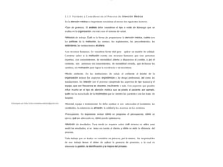 Descargado por Sofia Cortez (marbellazuritalopez@gmail.com)
lOMoAR cPSD| 13087303
2.1.3 Fac tores a C ons iderar en el Proc es o de Atención Médica
En la atención médica es importante considerar al menos los siguientes factores:
•Tipo de gerencia. El análisis debe considerar el tipo o estilo de liderazgo que se
realiza en la organización, en este caso el sistema de salud.
•Métodos de trabajo. Cuál es la forma de proporcionar la atención médica, cuáles son
las políticas de la institución, las normas, los reglamentos, los procedimientos, los
estándares, las instrucciones, etcétera.
•Los recursos humanos. Se considera factor vital para aplicar un modelo de calidad.
Conviene saber si la institución cuenta con recursos humanos que son: personas
expertas, con conocimientos, de mentalidad abierta y dispuestas al cambio, o por el
contrario, son personas sin conocimientos, de mentalidad cerrada, que rechazan los
cambios, sin motivación para lograr la excelencia o sin incentivos.
•Medio ambiente. En las instituciones de salud, el ambiente al interior de la
organización incluye los aspectos ergonómicos y de riesgo profesional, así como las
instalaciones. En relación con el proceso comprende los aspectos de tipo manual y el
equipo, que con frecuencia es obsoleto, insuﬁciente o nulo. S on aspectos que pueden
inﬂuir mucho en el tipo de atención médica que se presta al paciente, por ejemplo,
quién no ha escuchado de lo incómodos que se sienten los pacientes con las batas de
hospital.
•Material, equipo e instrumental. Se debe analizar si son adecuados el suministro, las
cantidades, la existencia en almacén, la calidad y las reservas en los servicios.
•Presupuesto. Es importante revisar cómo se programa el presupuesto, cómo se
ejerce, qué tan adecuado es, cómo puede optimizarse.
•Medición de resultados. Para medir se requiere saber cuál sistema se utiliza para
medir los resultados, si se toma en cuenta al cliente, y cómo se mide la eficiencia del
proceso.
Todo trabajo que se realice se considera un proceso; por lo mismo, los responsables
de ese trabajo tienen el deber de aplicar la gerencia de procesos, a la cual es
inherente la gestión, la identiﬁcación y la mejora del proceso.
 