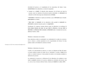 lOMoAR cPSD| 13087303
efectividad del proceso y el cumplimiento de las expectativas del cliente. Como
características de los indicadores, se tienen las siguientes:
Claridad en su diseño. El indicador debe plantearse de tal forma que tanto los
usuarios como los miembros del personal puedan entenderlos. La descripción del
indicador no debe dejar lugar para interpretaciones erróneas.
• Alcanzables. El indicador se expresa de tal forma que la información para evaluarlo
esté implícita en el mismo.
• Bajo costo. La evaluación de los indicadores debe permitir la recolección de
información sin plantear mayores gastos a la organización.
Actualmente, las empresas manejan diversos tipos de indicadores; sin embargo, de
forma básica tenemos dos tipos: los que miden la eﬁciencia y los que miden la
efectividad. La eﬁciencia mide el proceso, la efectividad mide el resultado del proceso.
(Balderas Pedrero, 2010)
Descargado por Sofia Cortez (marbellazuritalopez@gmail.com)
Medidores o Indicadores de resultado
Estos indicadores miden la conformidad o no conformidad de la salida de un proceso,
esto es, bienes o servicios (producto) con los requerimientos del cliente. En otras
palabras miden la efectividad de satisfacer al cliente.
Medidores o Indicadores de proceso
Cuando se ha documentado un proceso y se posee un diagrama de flujo del mismo,
se puede establecer puntos de control, esto es, actividades o eventos a través de los
cuales se controla el proceso. A estos puntos de control se les denomina medidores o
indicadores de proceso.
Los indicadores de procesos se diferencian de los indicadores de resultados en que
miden la variación existente en el proceso, midiendo las actividades del proceso, esto
es, como se hace el mismo. (Herbas Torrico, S istemas de Gestión de Calidad, 2009)
 