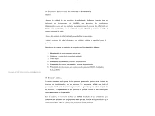 Descargado por Sofia Cortez (marbellazuritalopez@gmail.com)
lOMoAR cPSD| 13087303
3.4 O bjetivos del P roc es o de Atención de Enfermería
Objetivo
-Mejorar la calidad de los servicios de enfermería, definiendo criterios que se
traduzcan en herramientas de medición, que garanticen las condiciones
indispensables para que los cuidados que proporciona el personal de enfermería se
brinden con oportunidad, en un ambiente seguro, eficiente y humano en todo el
sistema nacional de salud.
-Mejora del cuidado de enfermería y la seguridad de los pacientes.
-Brindar servicios de salud eficientes, con calidad, calidez y seguridad para el
paciente.
Indicadores de calidad en unidades de segundo nivel de atención en México:
1. Ministración de medicamentos por vía oral
2. Vigilancia y control de la venoclisis instalada
3. Trato digno
4. Prevención de caídas en pacientes hospitalizados
5. Prevención de ulceras por presión a paciente hospitalizados
6. Prevención de infecciones por sonda vesical instalada (S EGOB, Calidad en
S alud, 2015)
3.5 Mejora C ontinua
La mejora continua es la parte de los procesos gerenciales que se inicia cuando se
detectan no conformidades en los procesos. Es importante señalar que todo el
proceso de planiﬁcación de sistemas gerenciales no garantiza por sí solo la mejoría de
los procesos. La optimización de los procesos es posible cuando se han conseguido
ciertos estándares en la operación.
Para la mejora, es necesario realizar un análisis detallado de las actividades que
conforman los procesos con un propósito rector que es: “buscar las oportunidades y el
mejor camino para lograr el máximo de rendimiento delos recursos”.
 