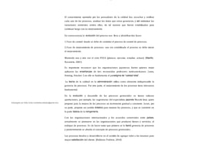 Descargado por Sofia Cortez (marbellazuritalopez@gmail.com)
lOMoAR cPSD| 13087303
El conocimiento aportado por los pensadores de la calidad fue; escuchar y verificar
cada uno de los procesos, analizar los datos que estos generaron, y así minimizar las
variaciones existentes entren ellos, de tal manera que fueran estabilizados para
continuar luego con su mejoramiento.
En consecuencia la evolución del proceso nos lleva a identificar dos fases:
1.Fase de control: donde se debe de controlar el proceso de control de procesos.
2.Fase de mejoramiento de procesos: una vez estabilizado el proceso se debe iniciar
el mejoramiento.
Moviendo una y otra vez el ciclo PEEA (planear, ejecutar, estudiar, actuar). (Mariño
Navarrete, 2001)
Es importante reconocer que las organizaciones japonesas fueron quienes mejor
aplicaron las enseñanzas de tres reconocidos profesores norteamericanos: J uran,
Deming, Drucker. Con ello se fundamenta el paradigma de “calidad total”.
La teoría de la calidad en la administración utiliza como elemento indispensable la
gerencia de procesos. Por otra parte, el mejoramiento de los procesos tiene relevancia
fundamental.
En la evolución y desarrollo de los procesos gerenciales se tienen valiosas
aportaciones, por ejemplo, las sugerencias del especialista japonés Masaki Imai, quien
propone para la mejora de los procesos un incremento gradual y constante. Juran, por
su parte, propone un cambio drástico para mejorar los procesos, y que se convierte en
la parte básica de la reingeniería.
Con las organizaciones internacionales y los acuerdos comerciales entre países,
actualmente se promueve en las organizaciones que producen bienes o servicios, el
enfoque de procesos. Es de hacer notar que primero se le llamó gerencia de procesos
y posteriormente se aborda el concepto de procesos gerenciales.
Los procesos tienden a desarrollarse en el sentido de agregar valor a los insumos para
mayor satisfacción del cliente. (Balderas Pedrero, 2010)
 