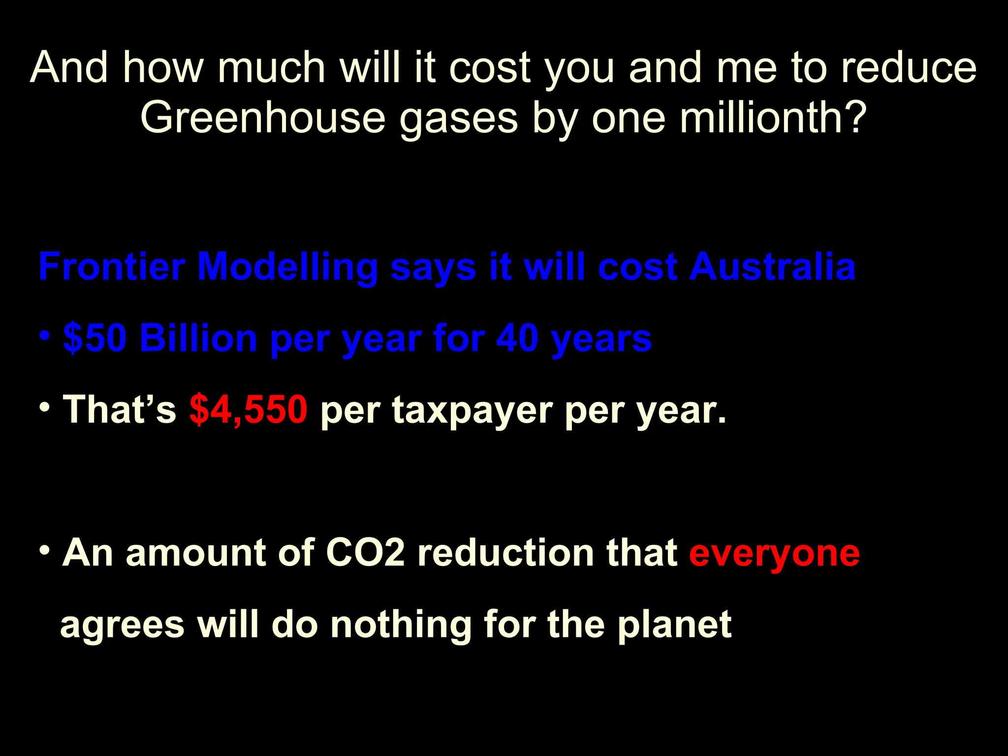 And how much will it cost you and me to reduce Greenhouse gases by one millionth? Frontier Modelling says it will cost Australia $50 Billion per year for 40 years That’s  $4,550  per taxpayer per year. An amount of CO2 reduction that  everyone agrees will do nothing for the planet 