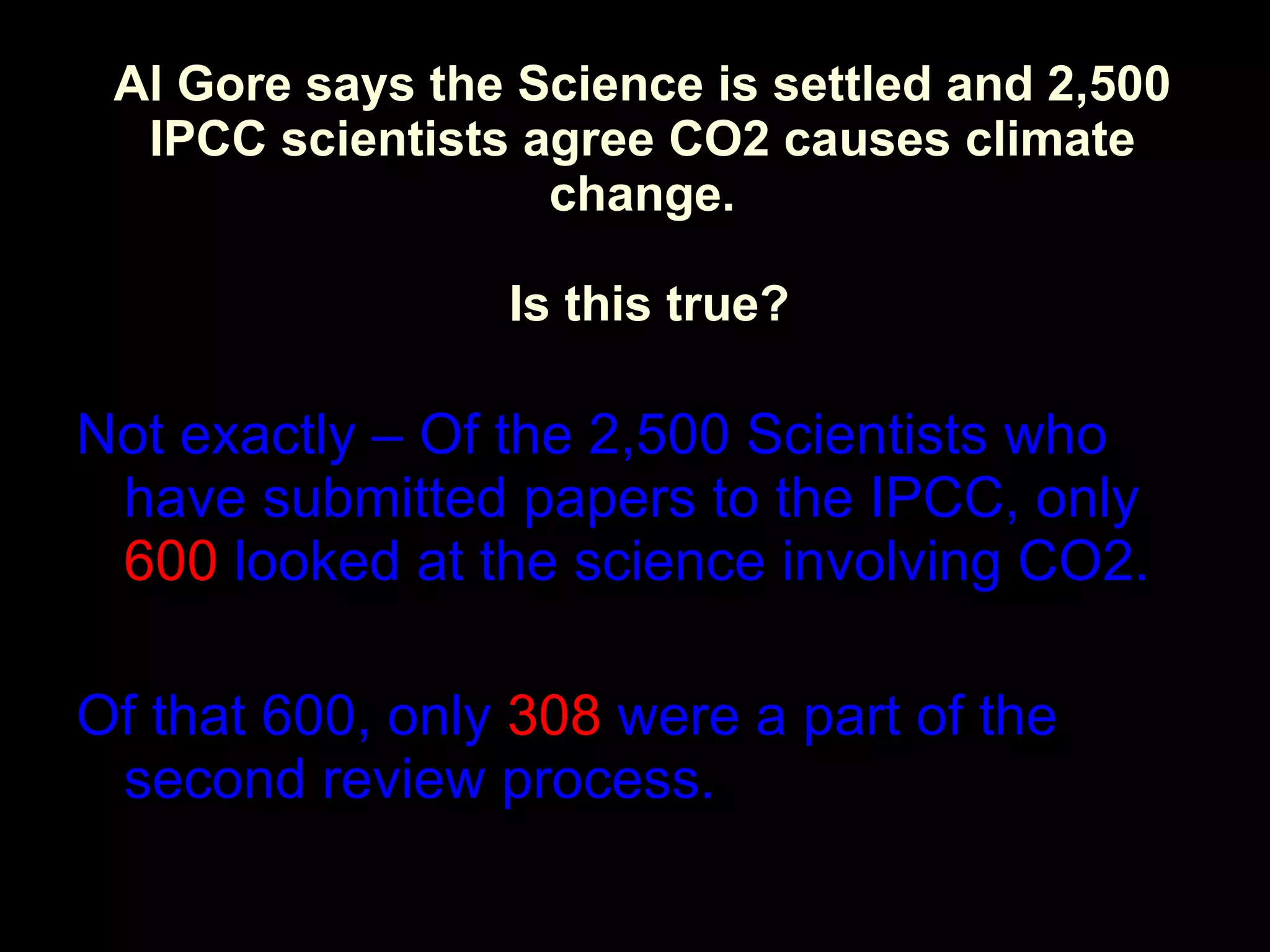 Al Gore says the Science is settled and 2,500 IPCC scientists agree CO2 causes climate change.  Is this true? Not exactly – Of the 2,500 Scientists who have submitted papers to the IPCC, only  600  looked at the science involving CO2. Of that 600, only  308  were a part of the second review process. 