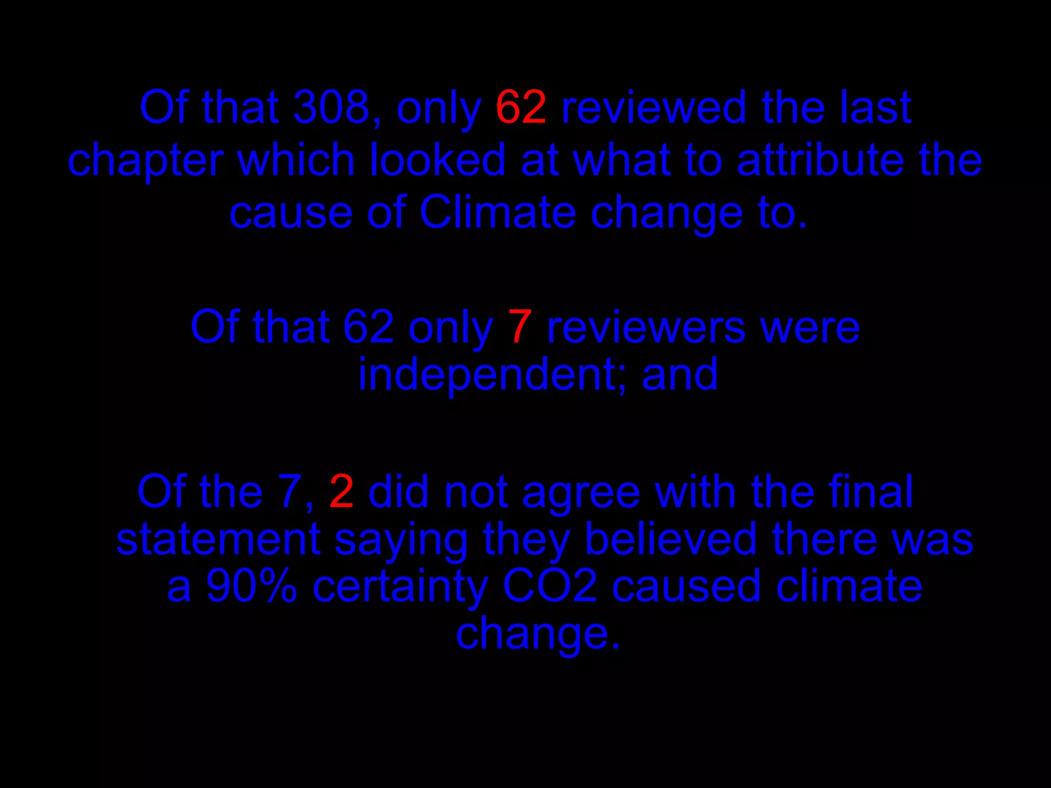 Of that 308, only  62  reviewed the last chapter which looked at what to attribute the cause of Climate change to.  Of that 62 only  7  reviewers were independent; and  Of the 7,  2  did not agree with the final statement saying they believed there was a 90% certainty CO2 caused climate change.   