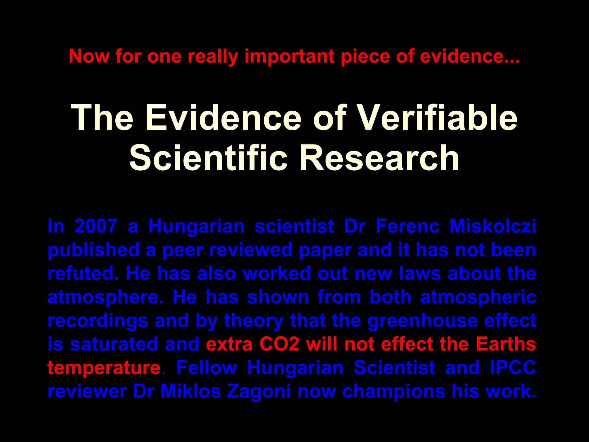 The Evidence of Verifiable Scientific Research In 2007 a Hungarian scientist Dr Ferenc Miskolczi published a peer reviewed paper and it has not been refuted. He has also worked out new laws about the atmosphere. He has shown from both atmospheric recordings and by theory that the greenhouse effect is saturated and  extra CO2 will not effect the Earths temperature .  Fellow Hungarian Scientist and IPCC reviewer Dr Miklos Zagoni now champions his work.  Now for one really important piece of evidence... 