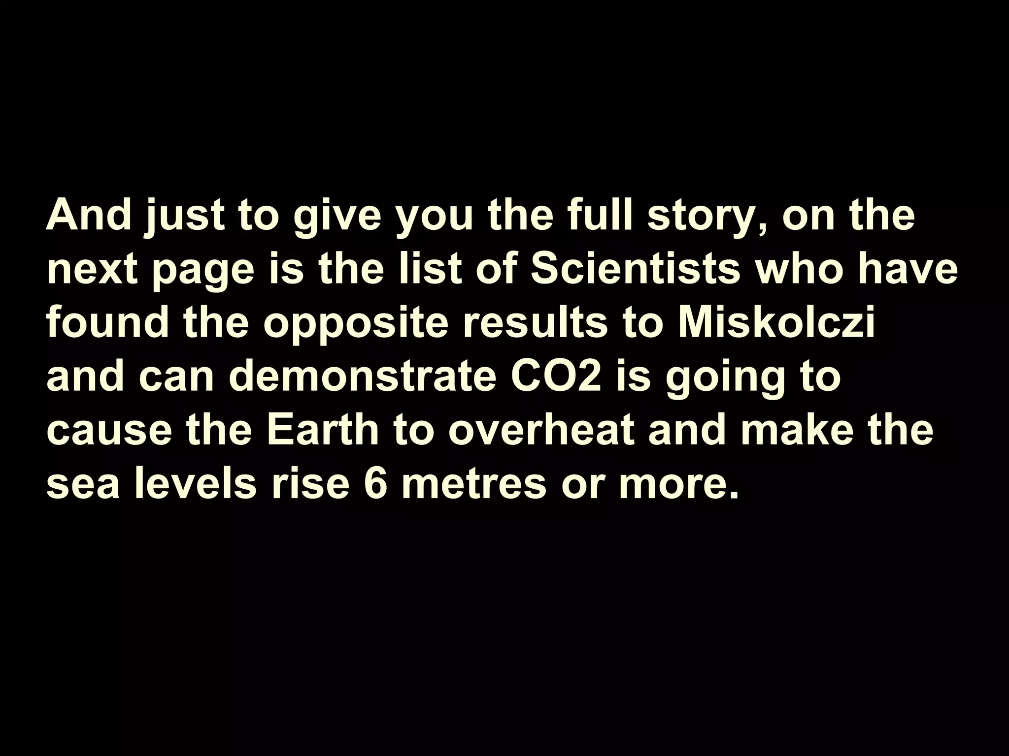 And just to give you the full story, on the next page is the list of Scientists who have found the opposite results to Miskolczi and can demonstrate CO2 is going to cause the Earth to overheat and make the sea levels rise 6 metres or more. 