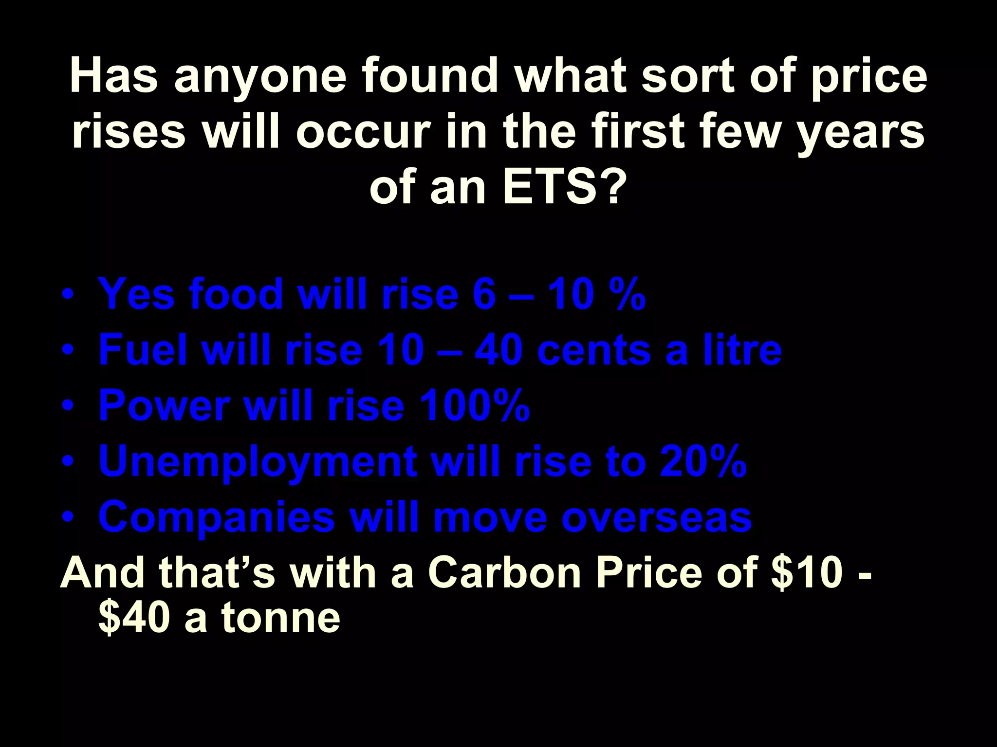 Has anyone found what sort of price rises will occur in the first few years of an ETS? Yes food will rise 6 – 10 % Fuel will rise 10 – 40 cents a litre Power will rise 100%  Unemployment will rise to 20% Companies will move overseas And that’s with a Carbon Price of $10 - $40 a tonne 