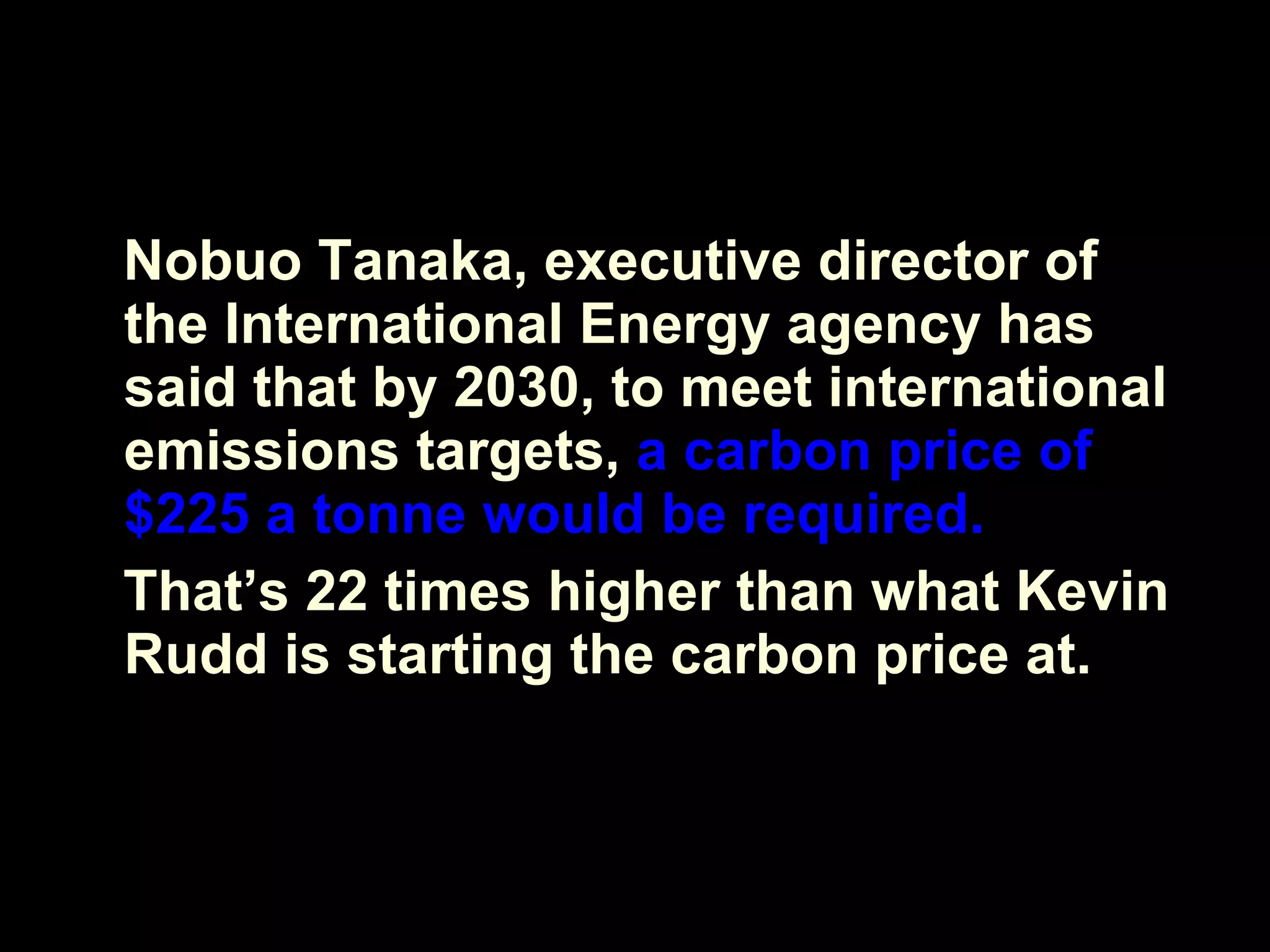 Nobuo Tanaka, executive director of the International Energy agency has said that by 2030, to meet international emissions targets,  a carbon price of $225 a tonne would be required. That’s 22 times higher than what Kevin Rudd is starting the carbon price at. 