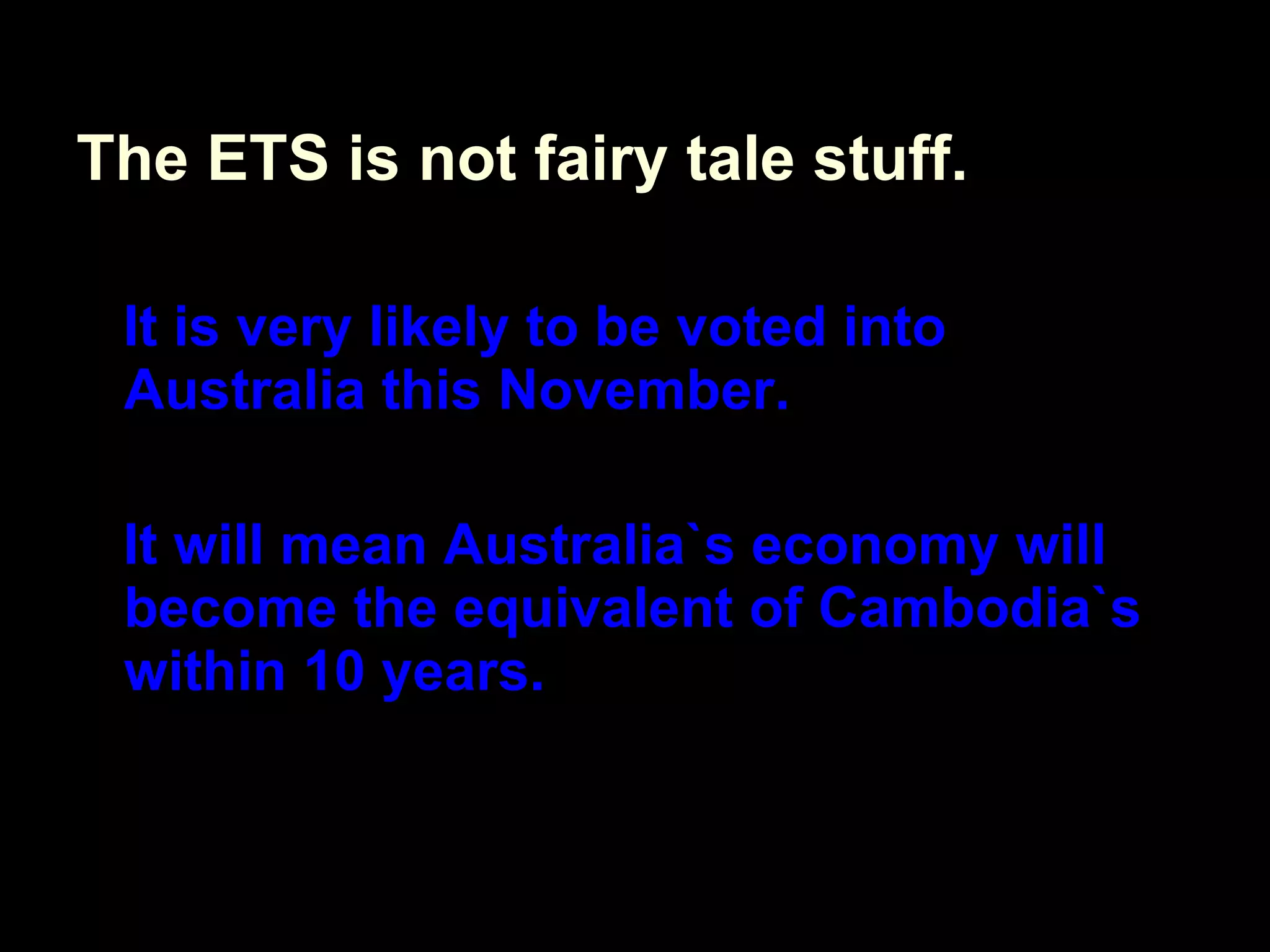 The ETS is not fairy tale stuff. It is very likely to be voted into Australia this November. It will mean Australia`s economy will become the equivalent of Cambodia`s within 10 years. 