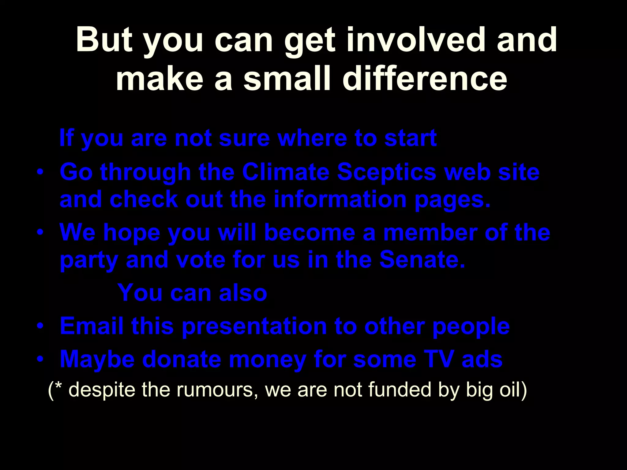   But you can get involved and make a small difference If you are not sure where to start  Go through the Climate Sceptics web site and check out the information pages. We hope you will become a member of the party and vote for us in the Senate.  You can also  Email this presentation to other people Maybe donate money for some TV ads (* despite the rumours, we are not funded by big oil) 