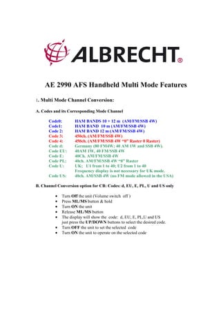 AE 2990 AFS Handheld Multi Mode Features

1. Multi Mode Channel Conversion:

A. Codes and its Corresponding Mode Channel

      Code0:         HAM BANDS 10 + 12 m (AM/FM/SSB 4W)
      Code1:         HAM BAND 10 m (AM/FM/SSB 4W)
      Code 2:        HAM BAND 12 m (AM/FM/SSB 4W)
      Code 3:        450ch. (AM/FM/SSB 4W)
      Code 4:        450ch. (AM/FM/SSB 4W “0” Raster 0 Raster)
      Code d:        Germany (80 FM4W; 40 AM 1W and SSB 4W).
      Code EU:       40AM 1W, 40 FM/SSB 4W
      Code E:        40Ch. AM/FM/SSB 4W
      Code PL:       40ch. AM/FM/SSB 4W “0” Raster
      Code U:        UK; U1 from 1 to 40; U2 from 1 to 40
                     Frequency display is not necessary for UK mode.
      Code US:       40ch. AM/SSB 4W (no FM mode allowed in the USA)

B. Channel Conversion option for CB: Codes: d, EU, E, PL, U and US only

          •   Turn Off the unit (Volume switch off )
          •   Press ML/MS button & hold
          •   Turn ON the unit
          •   Release ML/MS button
          •   The display will show the code: d, EU, E, PL,U and US
              just press the UP/DOWN buttons to select the desired code.
          •   Turn OFF the unit to set the selected code
          •   Turn ON the unit to operate on the selected code
 