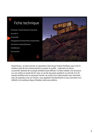 Panal House , se pose comme un spectateur étonné par l’océan Pacifique, pour tirer le
meilleur parti de son environnement à couper le souffle , isolé dans la nature.
Le premier obstacle de ce projet semblait assez difficile. Il a fallu installer une structure
sur une colline en pente de 55° avec un sol de mauvaise qualité et un vent de 15 à 25
nœuds soufflant vers le sud toute l’année. Au milieu d’un cadre hostile mais charmant
avec de superbes vues sur l’océan, nous appelant simultanément à nous connecter et à
réfléchir à la meilleure façon d’habiter cette zone côtière.
3
 