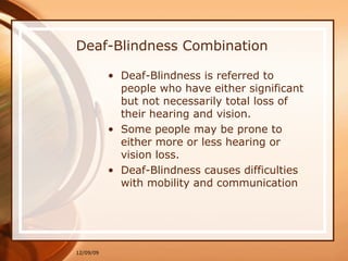 Deaf-Blindness Combination Deaf-Blindness is referred to people who have either significant but not necessarily total loss of their hearing and vision. Some people may be prone to either more or less hearing or vision loss. Deaf-Blindness causes difficulties with mobility and communication 06/08/09 