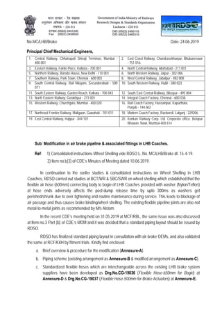 No.MC/LHB/Brake Date: 24.06.2019
Principal Chief Mechanical Engineers,
1. Central Railway, Chhatrapati Shivaji Terminus, Mumbai -
400 001
2. East Coast Railway, Chandrasekharpur, Bhubaneswar
- 751 016
3. Eastern Railway, Fairlie Place, Kolkata - 700 001 4. North Central Railway, Allahabad - 211 001
5. Northern Railway, Baroda House, New Delhi - 110 001 6. North Western Railway, Jaipur - 302 006
7. Southern Railway, Park Town, Chennai - 600 003 8. West Central Railway, Jabalpur - 482 008
9. South Central Railway, Rail Nilayam, Secunderabad - 500
071
10. South Western Railway, Hubli - 580 023
11. South Eastern Railway, Garden Reach, Kolkata - 700 043 12. South East Central Railway, Bilaspur - 495 004
13. North Eastern Railway, Gorakhpur - 273 001 14. Integral Coach Factory, Chennai - 600 038
15. Western Railway, Churchgate, Mumbai - 400 020 16. Rail Coach Factory, Hussainpur, Kapurthala,
Punjab - 144 602
17. Northeast Frontier Railway, Maligaon, Guwahati - 781 011 18. Modern Coach Factory, Raebareli, Lalganj - 229206
19. East Central Railway, Hajipur - 844 101 20. Konkan Railway Corp. Ltd. Corporate office, Belapur
Bhawan, Nawi, Mumbai-400 614
Sub: Modification in air brake pipeline & associated fittings in LHB Coaches.
Ref: 1) Consolidated instructions-Wheel Shelling vide RDSO L. No. MC/LHB/Brake dt. 15-4-19.
2) Item no.b(3) of CDE’s Minutes of Meeting dated 10.06.2019.
In continuation to the earlier studies & consolidated instructions on Wheel Shelling in LHB
Coaches, RDSO carried out studies at BCT/WR & SBC/SWR on wheel shelling which established that the
flexible air hose (600mm) connecting body to bogie of LHB Coaches provided with washer (Nylon/Teflon)
at hose ends adversely affects the post-dump release time by upto 300ms as washers get
perished/shrunk due to over tightening and routine maintenance during service. This leads to blockage of
air passage and thus causes brake binding/wheel shelling. The existing flexible pipeline joints are also not
metal-to-metal joints as recommended by M/s Alstom.
In the recent CDE’s meeting held on 31.05.2019 at MCF/RBL, the same issue was also discussed
at Item no.3 Part (b) of CDE’s MOM and it was decided that a standard piping layout should be issued by
RDSO.
RDSO has finalized standard piping layout in consultation with air-brake OEMs, and also validated
the same at RCF/KXH by fitment trials. Kindly find enclosed:
a. Brief overview & procedure for the modification (Annexure-A).
b. Piping scheme (existing arrangement as Annexure-B & modified arrangement as Annexure-C).
c. Standardized flexible hoses which are interchangeable across the existing LHB brake system
suppliers have been developed as Drg.No.CG-19036 (Flexible Hose-650mm for Bogie) at
Annexure-D & Drg.No.CG-19037 (Flexible Hose-500mm for Brake Actuators) at Annexure-E.
 