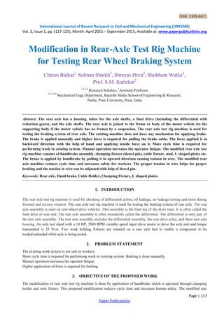 ISSN 2393-8471
International Journal of Recent Research in Civil and Mechanical Engineering (IJRRCME)
Vol. 2, Issue 1, pp: (117-125), Month: April 2015 – September 2015, Available at: www.paperpublications.org
Page | 117
Paper Publications
Modification in Rear-Axle Test Rig Machine
for Testing Rear Wheel Braking System
Chetan Bidkar1,
Salman Shaikh2
, Shreyas Dixit3
, Shubham Walke4
,
Prof. S.M. Karlekar5
1,2,3,4
Research Scholars, 5
Assistant Professor
1,2,3,4,5
Mechanical Engg Department, Rajarshi Shahu School of Engineering & Research,
Narhe, Pune University, Pune, India
Abstract: The rear axle has a housing, tubes for the axle shafts, a final drive (including the differential with
reduction gears), and the axle shafts. The rear axle is joined to the frame or body of the motor vehicle (to the
supporting body if the motor vehicle has no frame) by a suspension. The rear axle test rig machine is used for
testing the braking system of rear axle. The existing machine does not have any mechanism for applying brake.
The brake is applied manually and higher force is required for pulling the brake cable. The force applied is in
backward direction with the help of hand and applying tensile force on it. More cycle time is required for
performing work in existing system. Manual operation increases the operator fatigue. The modified rear axle test
rig machine consists of handbrake assembly, clamping fixture (dowel pin), cable fixture, stud, L shaped plates etc.
The brake is applied by handbrake by pulling it in upward direction causing tension in wire. The modified rear
axle machine reduces cycle time and increases safety for workers. The proper tension in wire helps for proper
braking and the tension in wire can be adjusted with help of dowel pin.
Keywords: Rear axle, Hand brake, Cable Holder, Clamping Fixture, L shaped plates.
1. INTRODUCTION
The rear axle test rig machine is used for checking of differential action, oil leakage, air leakage testing and noise during
forward and reverse rotation. The rear axle test rig machine is used for testing the braking system of rear axle. The rear
axle assembly is used on rear-wheel drive vehicles. This assembly is the final leg of the drive train. It is often called the
final drive or rear end. The rear axle assembly is often mistakenly called the differential. The differential is only part of
the rear axle assembly. The rear axle assembly includes the differential assembly, the rear drive axles, and there rear axle
housing. An axle test stand with a 10 HP, 2880 RPM variable speed input drive motor to drive the axle unit and torque
transmitted is 25 N-m. Two work holding fixtures are situated on a rear axle bed to enable a component to be
loaded/unloaded while axle is being tested.
2. PROBLEM STATEMENT
The existing work system is not safe to workers.
More cycle time is required for performing work in existing system. Braking is done manually.
Manual operation increases the operator fatigue.
Higher application of force is required for braking
3. OBJECTIVE OF THE PROPOSED WORK
The modification of rear axle test rig machine is done by application of handbrake which is operated through clamping
holder and wire fixture. This proposed modification reduces cycle time and increases human safety. The modified rear
 