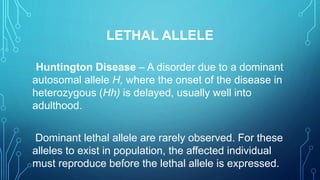 LETHAL ALLELE
Huntington Disease – A disorder due to a dominant
autosomal allele H, where the onset of the disease in
heterozygous (Hh) is delayed, usually well into
adulthood.
Dominant lethal allele are rarely observed. For these
alleles to exist in population, the affected individual
must reproduce before the lethal allele is expressed.
 