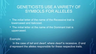 GENETICISTS USE A VARIETY OF
SYMBOLS FOR ALLELES
• The initial letter of the name of the Recessive trait is
lowercased and italicized.
• The initial letter ot the name of the Dominant trait is
uppercased.
Example:
In the case of tall and dwarf, where dwarf is recessive, D and
d represent the alleles responsible for these respective traits.
 
