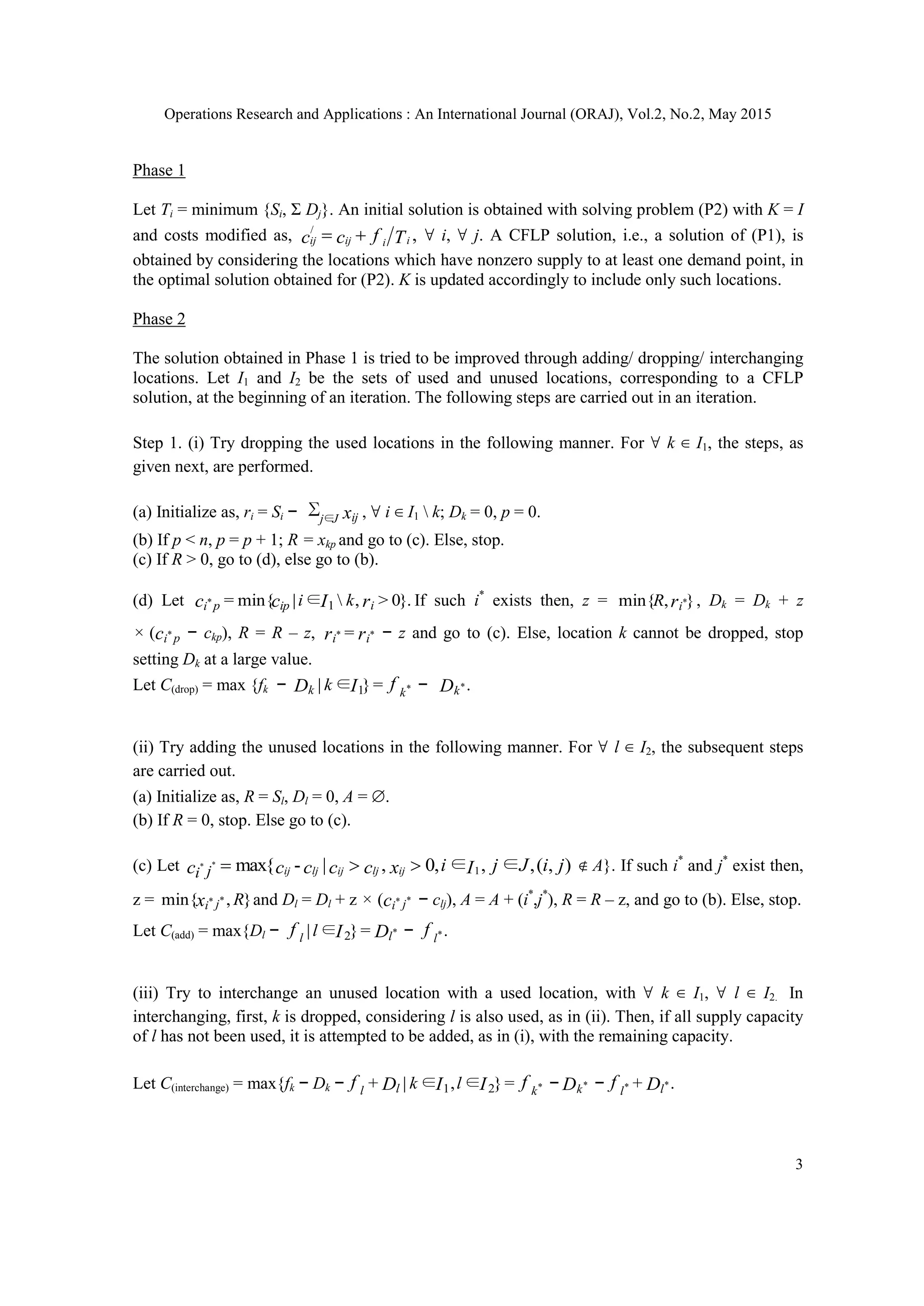 Operations Research and Applications : An International Journal (ORAJ), Vol.2, No.2, May 2015
3
Phase 1
Let Ti = minimum {Si, Σ Dj}. An initial solution is obtained with solving problem (P2) with K = I
and costs modified as, ,/
Tfcc iiijij  ∀ i, ∀ j. A CFLP solution, i.e., a solution of (P1), is
obtained by considering the locations which have nonzero supply to at least one demand point, in
the optimal solution obtained for (P2). K is updated accordingly to include only such locations.
Phase 2
The solution obtained in Phase 1 is tried to be improved through adding/ dropping/ interchanging
locations. Let I1 and I2 be the sets of used and unused locations, corresponding to a CFLP
solution, at the beginning of an iteration. The following steps are carried out in an iteration.
Step 1. (i) Try dropping the used locations in the following manner. For ∀ k ∈ I1, the steps, as
given next, are performed.
(a) Initialize as, ri = Si − ∑∈Jj ijx , ∀ i ∈ I1  k; Dk = 0, p = 0.
(b) If p < n, p = p + 1; R = xkp and go to (c). Else, stop.
(c) If R > 0, go to (d), else go to (b).
(d) Let }.0>,∈|min{= 1* rIcc iippi ki If such i*
exists then, z = },min{ *riR , Dk = Dk + z
× ( *c pi − ckp), R = R – z, = ** rr ii − z and go to (c). Else, location k cannot be dropped, stop
setting Dk at a large value.
Let C(drop) = max {fk − =}∈| *1 fID kk k − .*Dk
(ii) Try adding the unused locations in the following manner. For ∀ l ∈ I2, the subsequent steps
are carried out.
(a) Initialize as, R = Sl, Dl = 0, A = ∅.
(b) If R = 0, stop. Else go to (c).
(c) Let ),(,∈,∈,0,|-max{ 1
** jiJjIixccccc ijljijljijji  ∉ A}. If such i*
and j*
exist then,
z = },min{ ** Rx ji and Dl = Dl + z × ( **c ji − clj), A = A + (i*
,j*
), R = R – z, and go to (b). Else, stop.
Let C(add) = max{Dl − =}∈| *
2 DIf ll l − .*f l
(iii) Try to interchange an unused location with a used location, with ∀ k ∈ I1, ∀ l ∈ I2. In
interchanging, first, k is dropped, considering l is also used, as in (ii). Then, if all supply capacity
of l has not been used, it is attempted to be added, as in (i), with the remaining capacity.
Let C(interchange) = max{fk − Dk − =}∈,∈|+ *21 fIIDf kll lk − Dk* − .+ ** Df ll
 